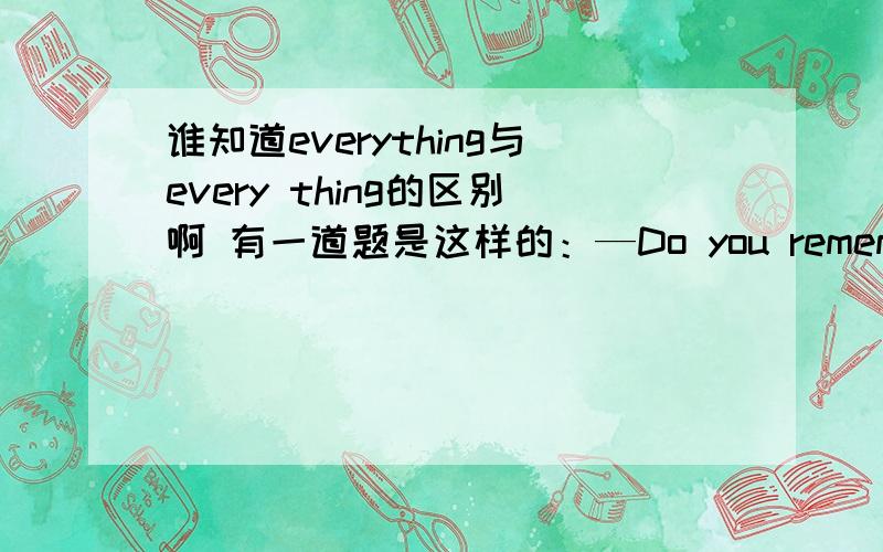 谁知道everything与every thing的区别啊 有一道题是这样的：—Do you remember our happy time?—Of course,I remember_________about it.A.something B.nothing C.everyting D.every thing那为什么不是D呢?应该怎样解释呢?