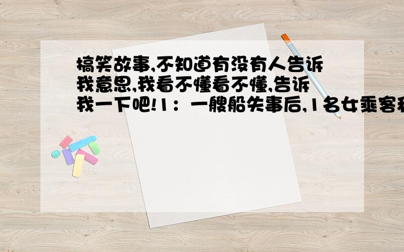 搞笑故事,不知道有没有人告诉我意思,我看不懂看不懂,告诉我一下吧!1：一艘船失事后,1名女乘客和10名男乘客漂到了一个荒岛上.   一个月后,那个女的自杀了,因为她觉得这一个月发生的事情