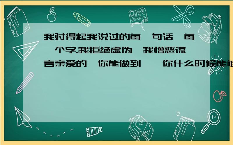 我对得起我说过的每一句话,每一个字.我拒绝虚伪,我憎恶谎言亲爱的,你能做到嘛,你什么时候能够做到不说谎