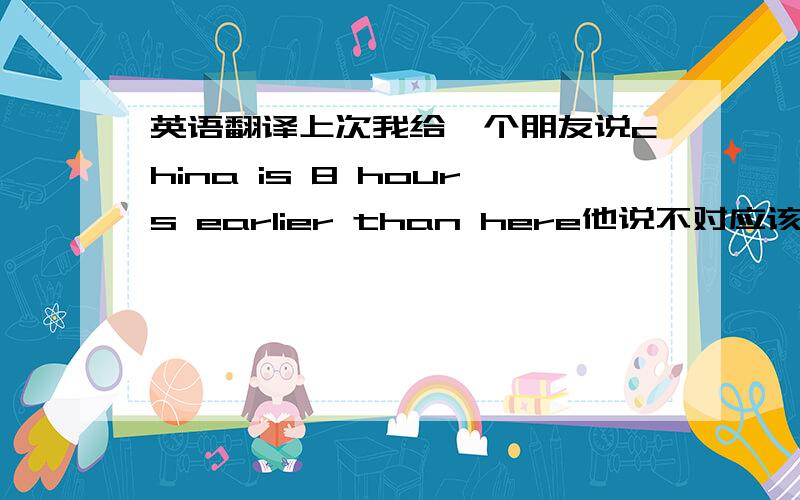 英语翻译上次我给一个朋友说china is 8 hours earlier than here他说不对应该说8 hours later or 19 hours earlier