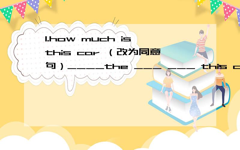 1.how much is this car （改为同意句）____the ___ ___ this car2.sally went to dalian yesterday she isn't back now(改为同义句sally ____ ____ ____dalian