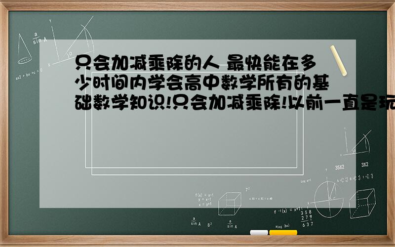 只会加减乘除的人 最快能在多少时间内学会高中数学所有的基础数学知识!只会加减乘除!以前一直是玩过来了的 大家有什么好方法让我补救?初中数学课我没听过一节,我该怎么办 我该怎么补