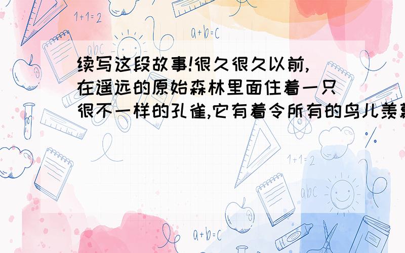 续写这段故事!很久很久以前,在遥远的原始森林里面住着一只很不一样的孔雀,它有着令所有的鸟儿羡慕甚至令凤凰为之嫉妒的五颜六色的美丽羽毛,有着超越森林歌王——百灵鸟,的优美婉转