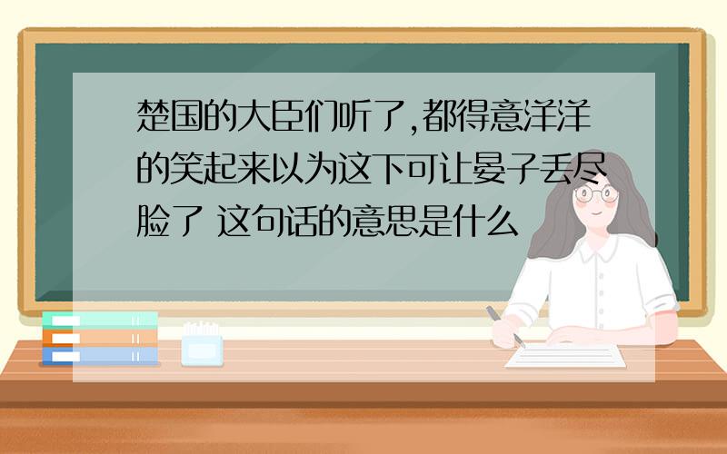 楚国的大臣们听了,都得意洋洋的笑起来以为这下可让晏子丢尽脸了 这句话的意思是什么