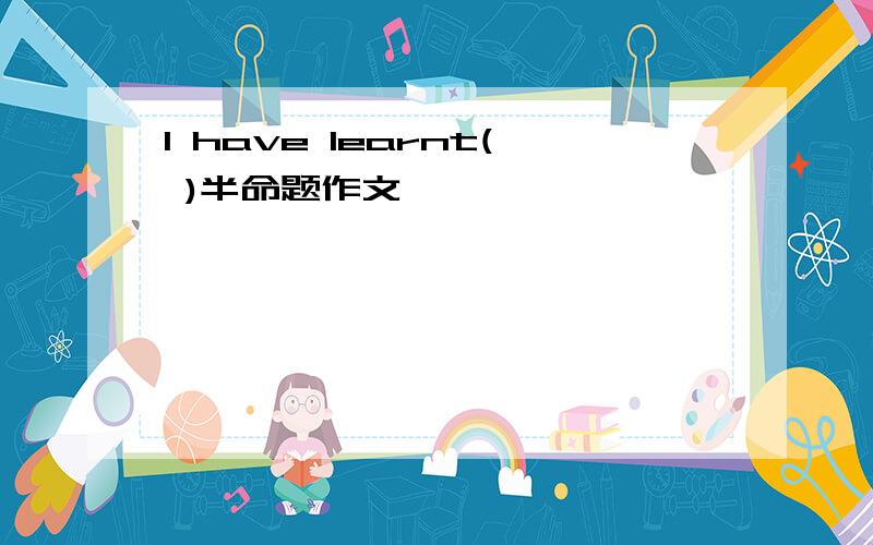 I have learnt( )半命题作文