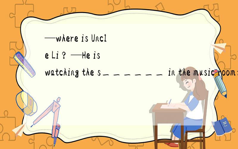 —where is Uncle Li ? —He is watching the s______ in the music room根据首字母填空