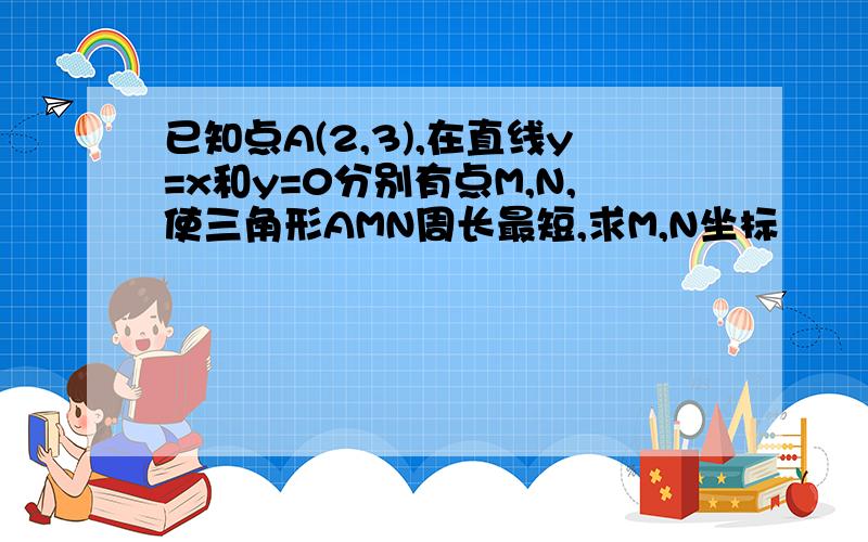 已知点A(2,3),在直线y=x和y=0分别有点M,N,使三角形AMN周长最短,求M,N坐标