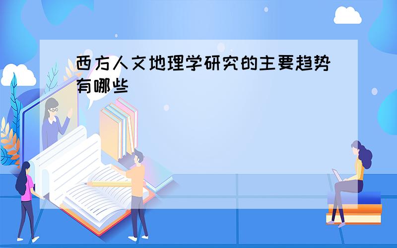 西方人文地理学研究的主要趋势有哪些