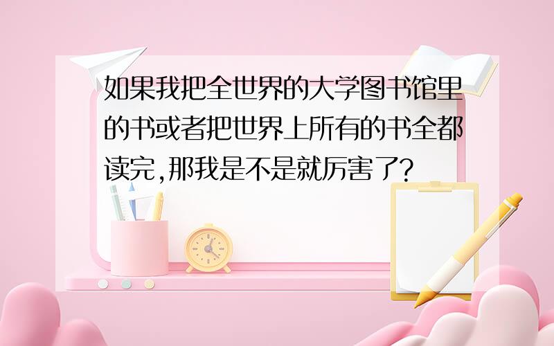 如果我把全世界的大学图书馆里的书或者把世界上所有的书全都读完,那我是不是就厉害了?