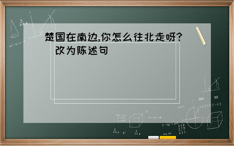 楚国在南边,你怎么往北走呀?(改为陈述句)