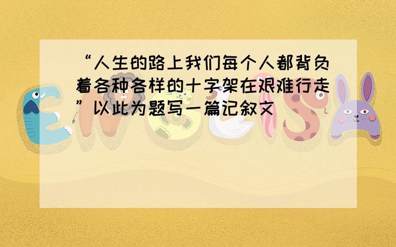 “人生的路上我们每个人都背负着各种各样的十字架在艰难行走”以此为题写一篇记叙文