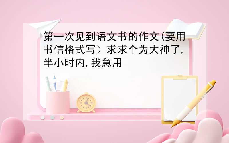 第一次见到语文书的作文(要用书信格式写）求求个为大神了,半小时内,我急用