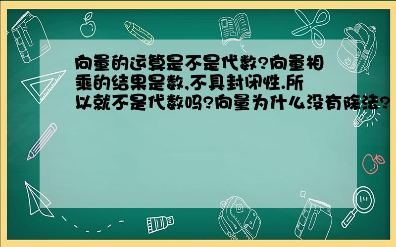 向量的运算是不是代数?向量相乘的结果是数,不具封闭性.所以就不是代数吗?向量为什么没有除法?