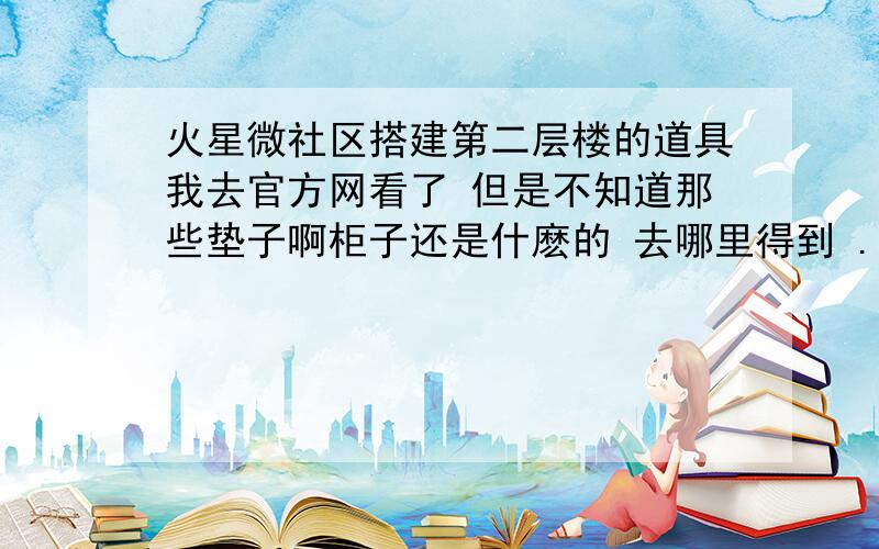 火星微社区搭建第二层楼的道具我去官方网看了 但是不知道那些垫子啊柜子还是什麽的 去哪里得到 ...