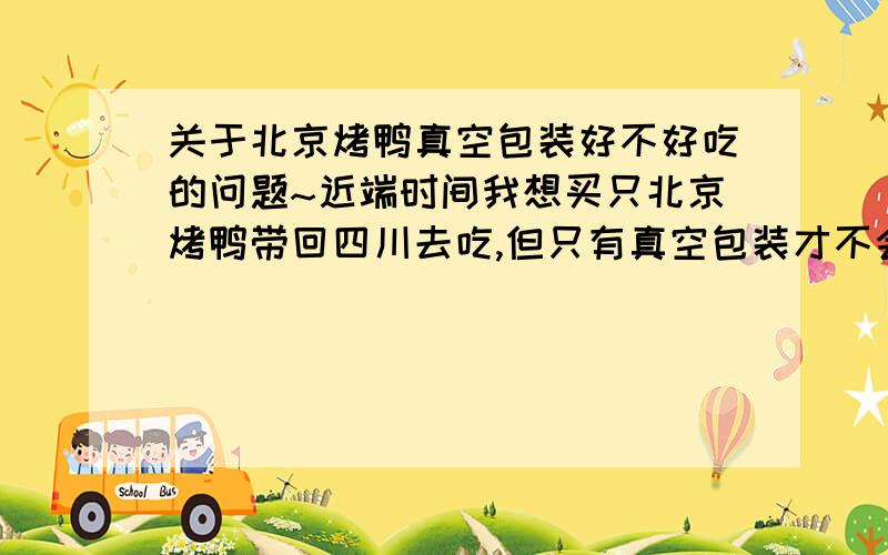 关于北京烤鸭真空包装好不好吃的问题~近端时间我想买只北京烤鸭带回四川去吃,但只有真空包装才不会变质.我上网查询说真空包装的烤鸭一点都不好吃,我本想买只全聚德或者便宜坊的鸭子