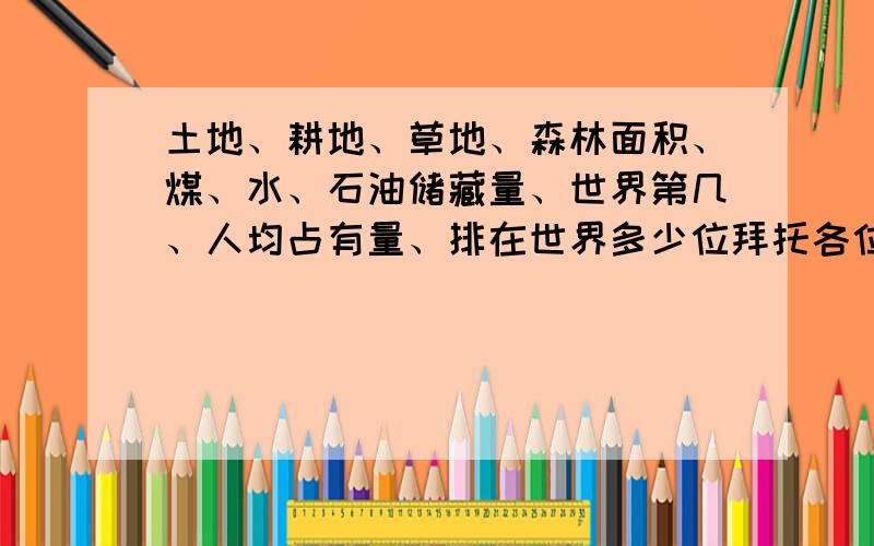 土地、耕地、草地、森林面积、煤、水、石油储藏量、世界第几、人均占有量、排在世界多少位拜托各位哥哥姐姐995救救我吧,越快越好