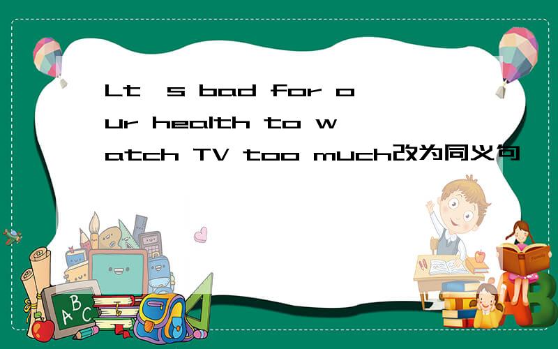 Lt's bad for our health to watch TV too much改为同义句