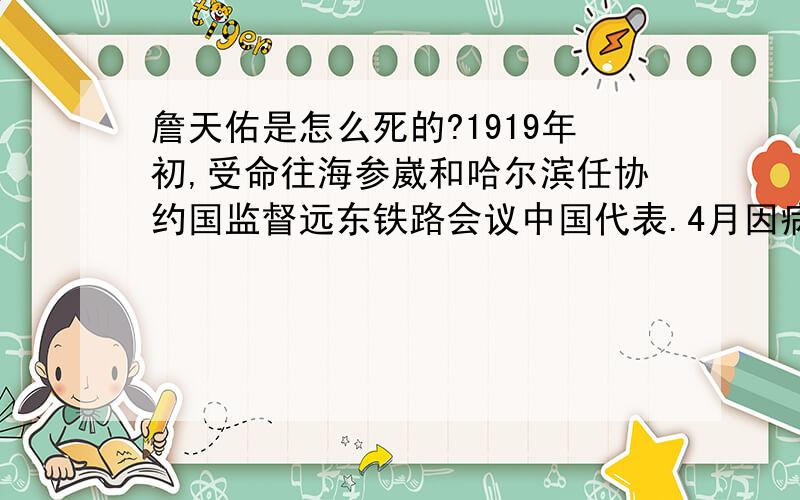 詹天佑是怎么死的?1919年初,受命往海参崴和哈尔滨任协约国监督远东铁路会议中国代表.4月因病回湖北省汉口,途中他抱病登上长城,浩叹：“生命有长短,命运有沉升,初建路网的梦想破灭令我