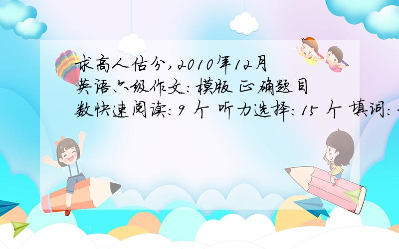 求高人估分,2010年12月英语六级作文：模版 正确题目数快速阅读：9 个 听力选择：15 个 填词：3-5个 句子：1个 第一个小阅读：1 个 仔细阅读：9个 完形填空：12个 翻译：1个谢谢谢!