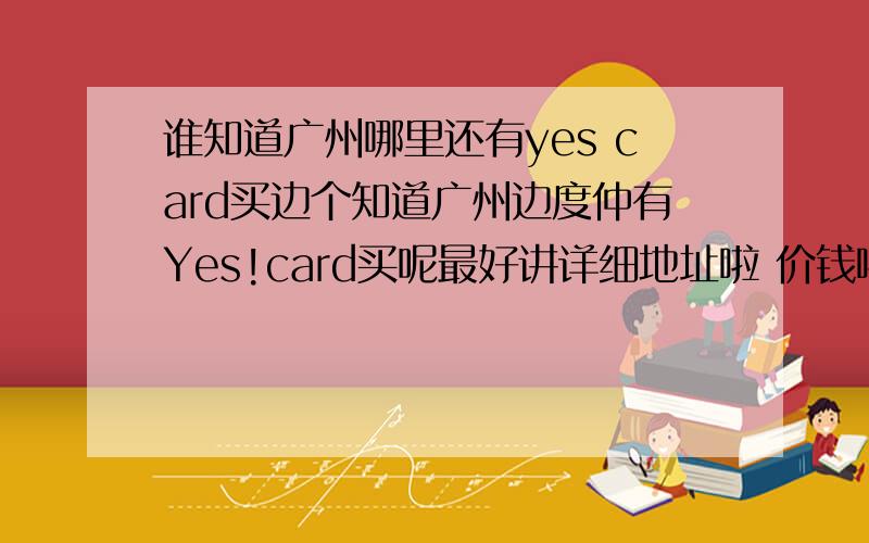 谁知道广州哪里还有yes card买边个知道广州边度仲有Yes!card买呢最好讲详细地址啦 价钱啦 唔该噻··thx