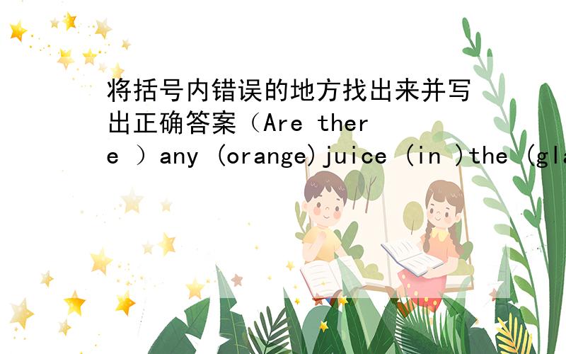 将括号内错误的地方找出来并写出正确答案（Are there ）any (orange)juice (in )the (glass)