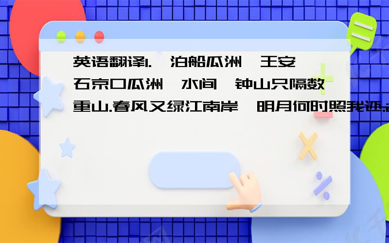 英语翻译1.《泊船瓜洲》王安石京口瓜洲一水间,钟山只隔数重山.春风又绿江南岸,明月何时照我还.2.《秋思》张籍洛阳城里见秋风,欲作家书意万重.复恐匆匆说不尽,行人临发又开封.3.《长相