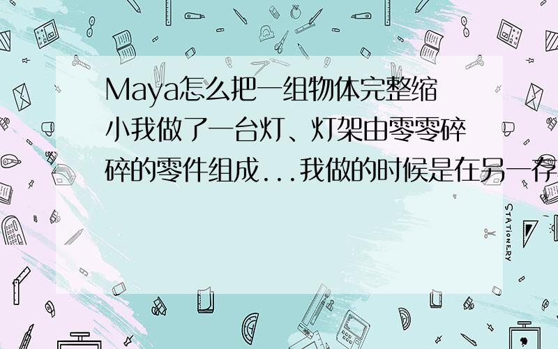 Maya怎么把一组物体完整缩小我做了一台灯、灯架由零零碎碎的零件组成...我做的时候是在另一存档做的,然后把它加载到主场景的时候发现太大了.我想把它缩小,选中台灯后按R然后缩小的话