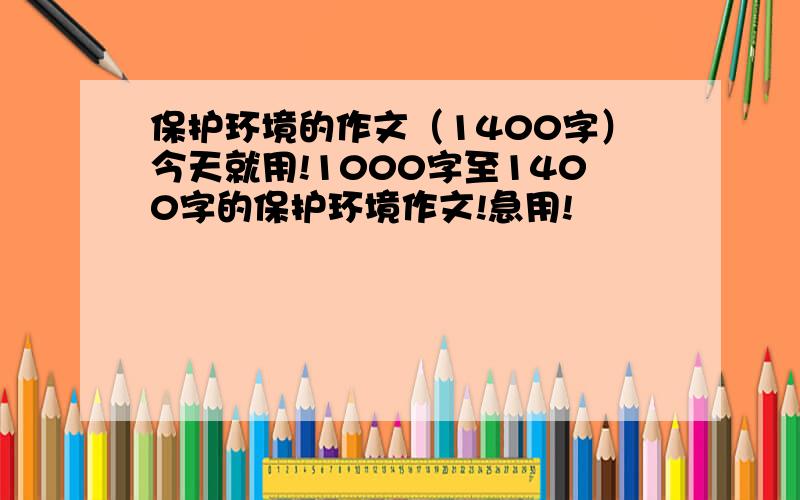 保护环境的作文（1400字）今天就用!1000字至1400字的保护环境作文!急用!