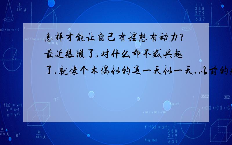 怎样才能让自己有理想有动力?最近很懒了,对什么都不感兴趣了.就像个木偶似的过一天似一天,以前的热血沸腾没了,别人老说我这样下去会成植物人的.没精神,懒得写了.