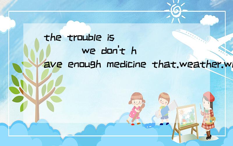 the trouble is ___we don't have enough medicine that.weather.where.when