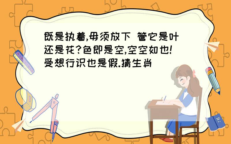 既是执着,毋须放下 管它是叶还是花?色即是空,空空如也!受想行识也是假.猜生肖