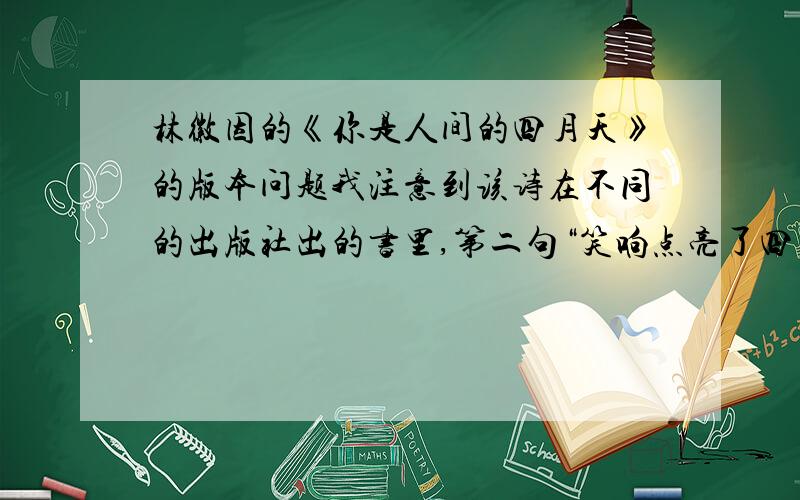 林徽因的《你是人间的四月天》的版本问题我注意到该诗在不同的出版社出的书里,第二句“笑响点亮了四面风”有两个不同的版本.有的书把笑后面的“响”写成“音”（央视主持人周涛朗