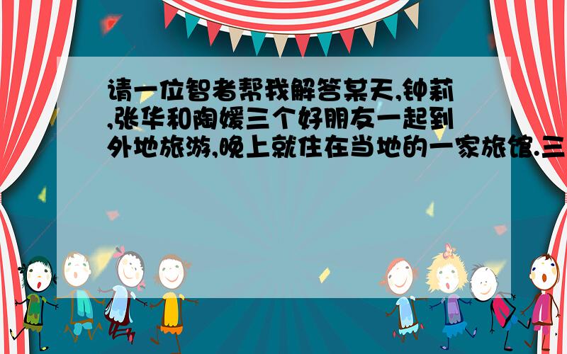 请一位智者帮我解答某天,钟莉,张华和陶媛三个好朋友一起到外地旅游,晚上就住在当地的一家旅馆.三人各拿出1000元,凑成3000元付住宿费.后来老板高熊知道她们三人是同乡,便决定只收2500元的