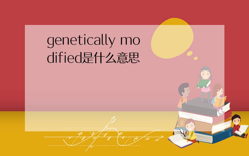 genetically modified是什么意思