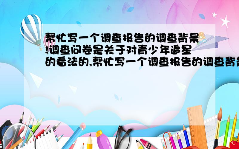 帮忙写一个调查报告的调查背景!调查问卷是关于对青少年追星的看法的,帮忙写一个调查报告的调查背景,两三百字,