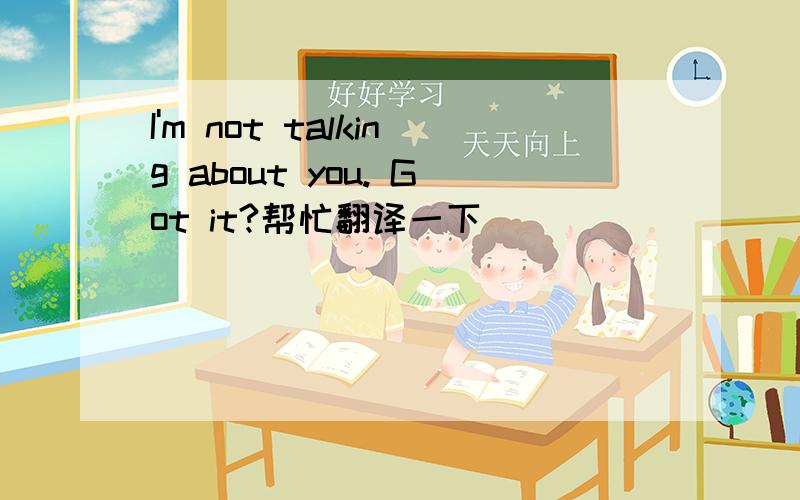 I'm not talking about you. Got it?帮忙翻译一下