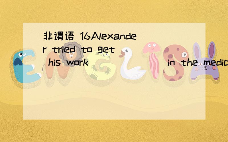 非谓语 16Alexander tried to get his work _______in the medical circles.A.to recognize B.recognizing C.recognize D.recognized17I have a lot of readings _____ before the end of this term.A.completing B.to complete C.completed D.being completed18The