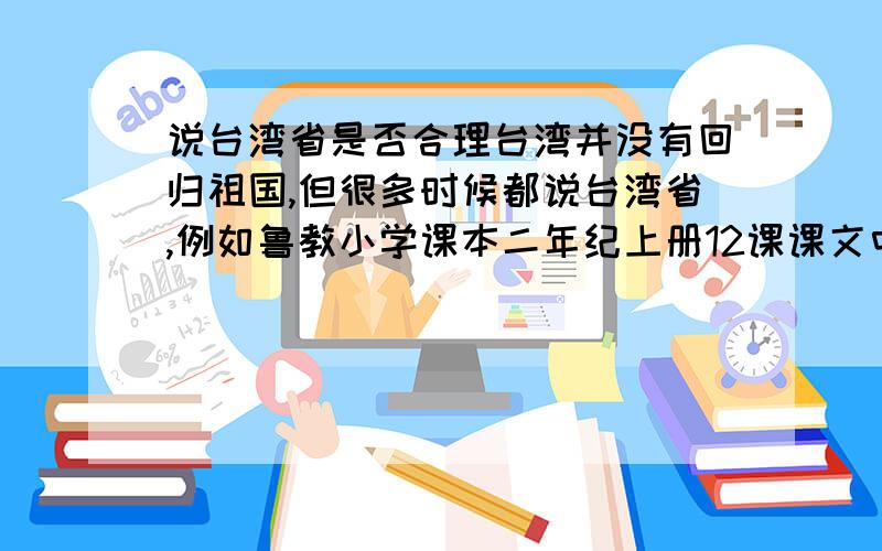 说台湾省是否合理台湾并没有回归祖国,但很多时候都说台湾省,例如鲁教小学课本二年纪上册12课课文中说“我国台湾省”    以及鲁教地理7上10页中有个“我国省级行政单位的名称,简介和省