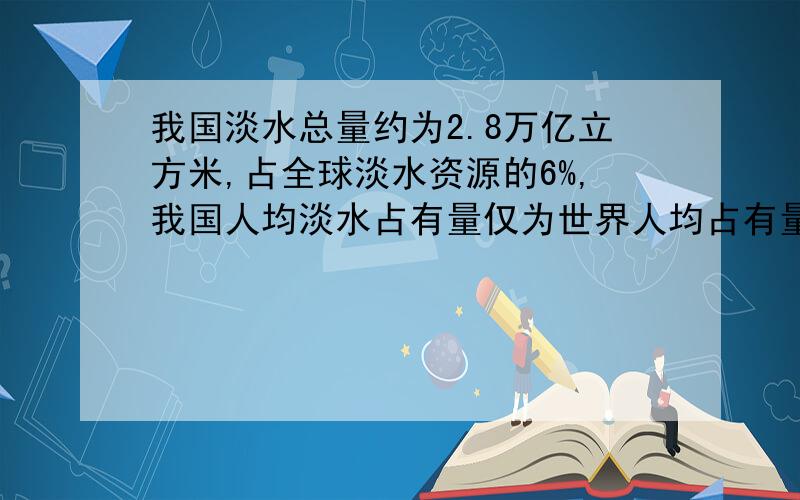 我国淡水总量约为2.8万亿立方米,占全球淡水资源的6%,我国人均淡水占有量仅为世界人均占有量的四分之一（1）全球淡水总量约为多少万立方米?(得数保留一位小数）（2）按我国有13亿人口计