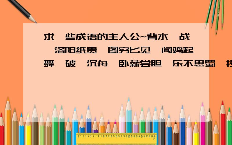 求一些成语的主人公~背水一战,洛阳纸贵,图穷匕见,闻鸡起舞,破釜沉舟,卧薪尝胆,乐不思蜀,投笔从戒!很急……明天开学!这是作业555555555555~