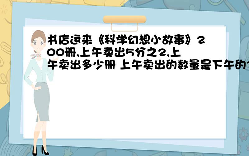 书店运来《科学幻想小故事》200册,上午卖出5分之2,上午卖出多少册 上午卖出的数量是下午的3分之2,下午卖出