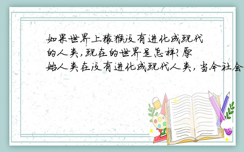 如果世界上猿猴没有进化成现代的人类,现在的世界是怎样?原始人类在没有进化成现代人类,当今社会将会变成是什么样子的.