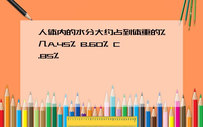 人体内的水分大约占到体重的%几A.45% B.60% C.85%