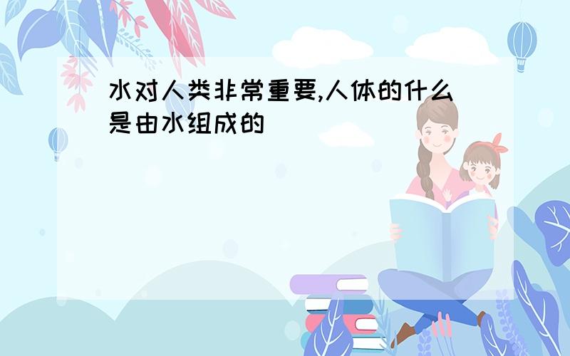 水对人类非常重要,人体的什么是由水组成的