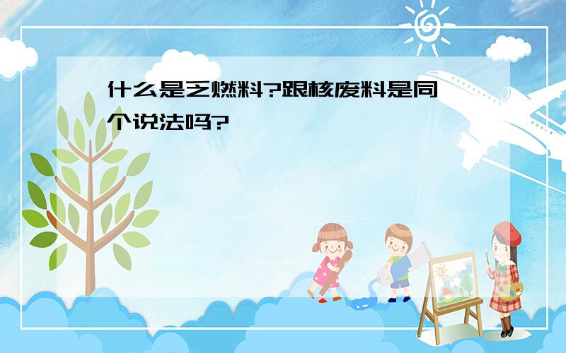 什么是乏燃料?跟核废料是同一个说法吗?