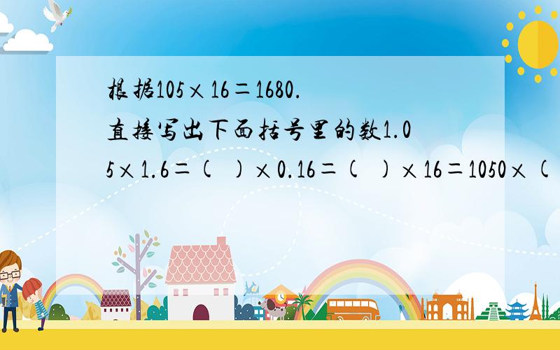 根据105×16＝1680.直接写出下面括号里的数1.05×1.6＝( )×0.16＝( )×16＝1050×( )=105×( )＝( )×( )＝( )