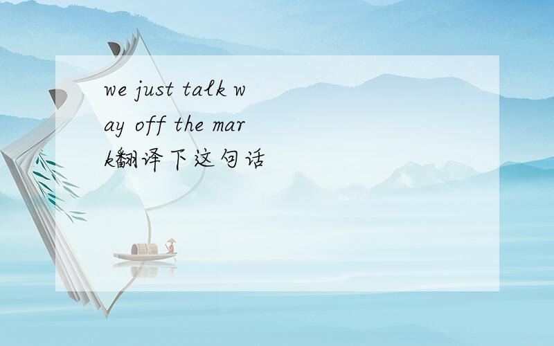 we just talk way off the mark翻译下这句话