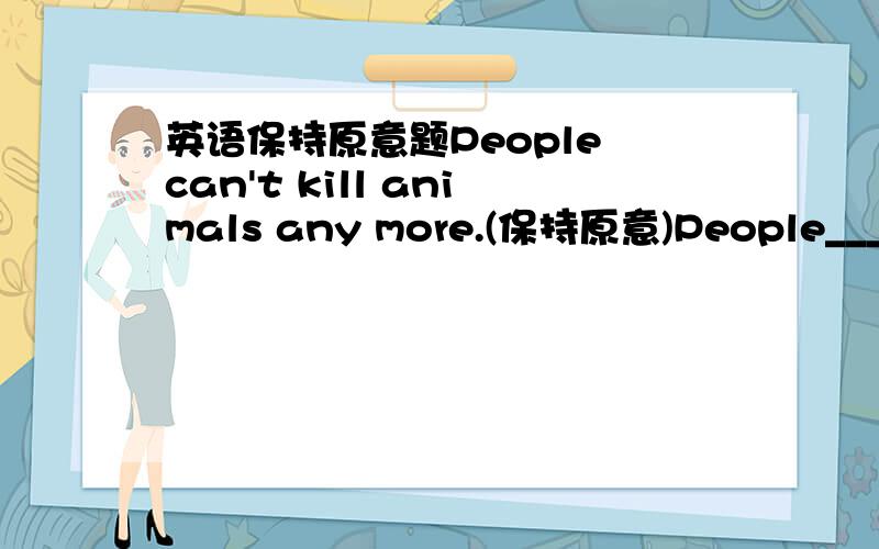 英语保持原意题People can't kill animals any more.(保持原意)People_____ _____killing animals.