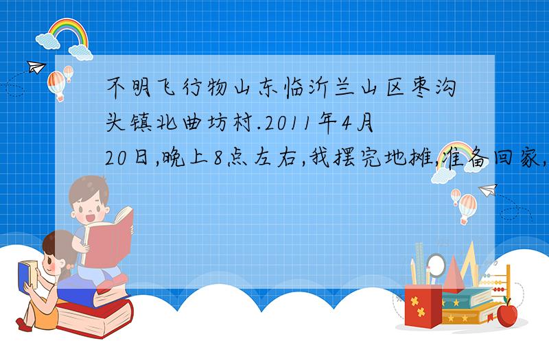 不明飞行物山东临沂兰山区枣沟头镇北曲坊村.2011年4月20日,晚上8点左右,我摆完地摊,准备回家,走到手抓全羊饭店门口.看到了天空有个飞行物,飞的很低.很慢.没有噪音.我以为是飞机.我给涮羊