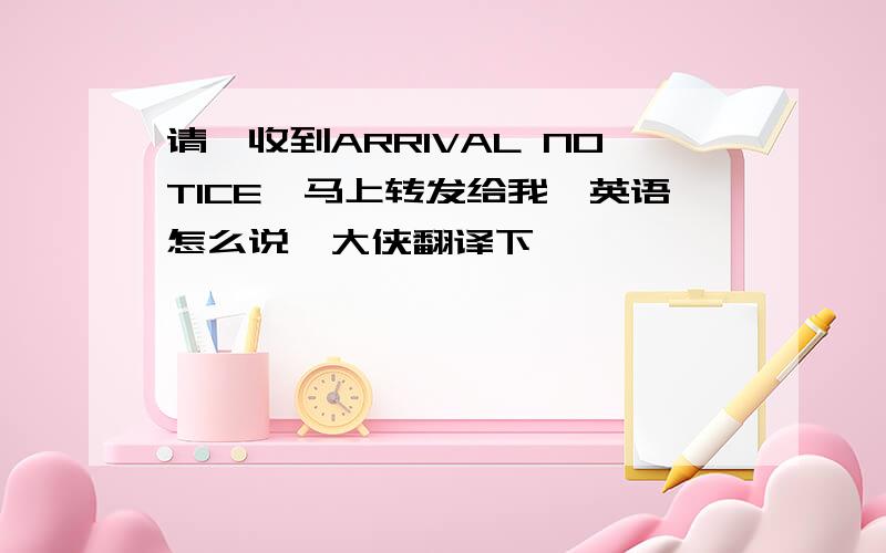 请一收到ARRIVAL NOTICE,马上转发给我,英语怎么说,大侠翻译下